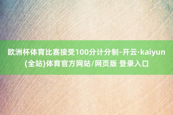 欧洲杯体育比赛接受100分计分制-开云·kaiyun(全站)体育官方网站/网页版 登录入口