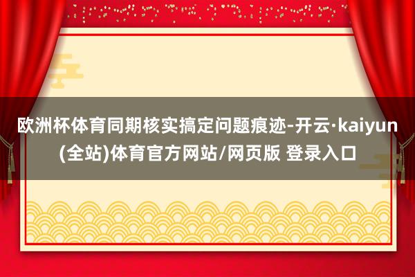 欧洲杯体育同期核实搞定问题痕迹-开云·kaiyun(全站)体育官方网站/网页版 登录入口