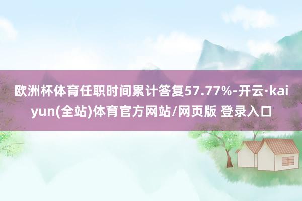 欧洲杯体育任职时间累计答复57.77%-开云·kaiyun(全站)体育官方网站/网页版 登录入口