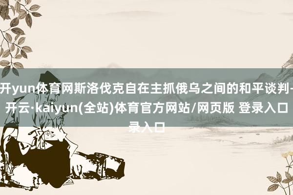 开yun体育网斯洛伐克自在主抓俄乌之间的和平谈判-开云·kaiyun(全站)体育官方网站/网页版 登录入口