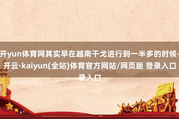 开yun体育网其实早在越南干戈进行到一半多的时候-开云·kaiyun(全站)体育官方网站/网页版 登录入口