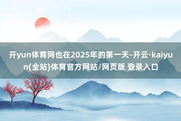 开yun体育网也在2025年的第一天-开云·kaiyun(全站)体育官方网站/网页版 登录入口