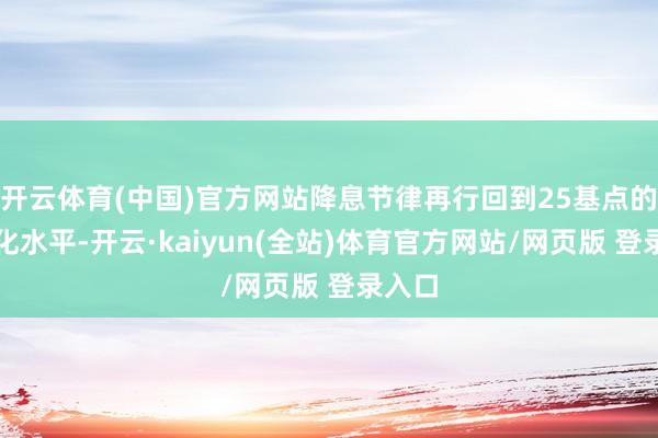 开云体育(中国)官方网站降息节律再行回到25基点的常态化水平-开云·kaiyun(全站)体育官方网站/网页版 登录入口