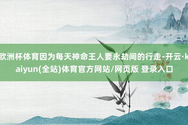 欧洲杯体育因为每天神命王人要永劫间的行走-开云·kaiyun(全站)体育官方网站/网页版 登录入口