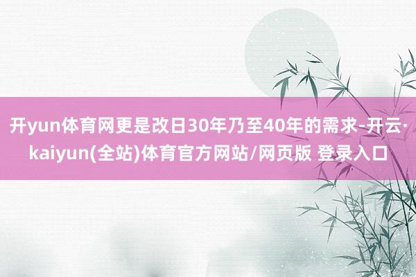 开yun体育网更是改日30年乃至40年的需求-开云·kaiyun(全站)体育官方网站/网页版 登录入口