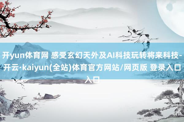 开yun体育网 感受玄幻天外及AI科技玩转将来科技-开云·kaiyun(全站)体育官方网站/网页版 登录入口