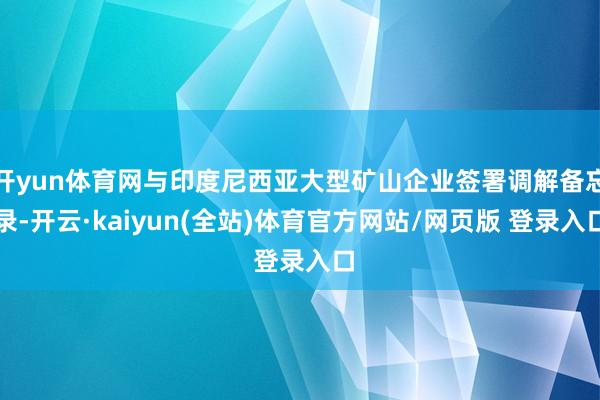开yun体育网与印度尼西亚大型矿山企业签署调解备忘录-开云·kaiyun(全站)体育官方网站/网页版 登录入口