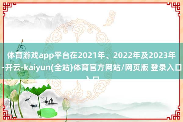 体育游戏app平台在2021年、2022年及2023年-开云·kaiyun(全站)体育官方网站/网页版 登录入口