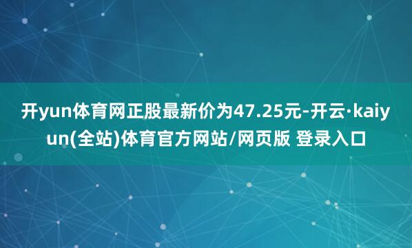 开yun体育网正股最新价为47.25元-开云·kaiyun(全站)体育官方网站/网页版 登录入口