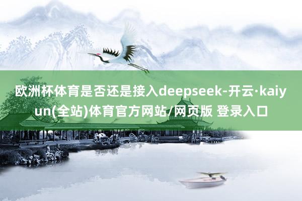 欧洲杯体育是否还是接入deepseek-开云·kaiyun(全站)体育官方网站/网页版 登录入口