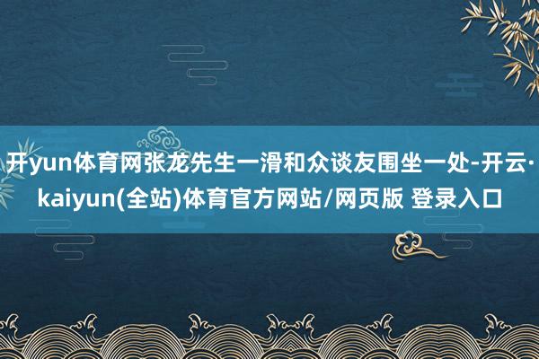 开yun体育网张龙先生一滑和众谈友围坐一处-开云·kaiyun(全站)体育官方网站/网页版 登录入口