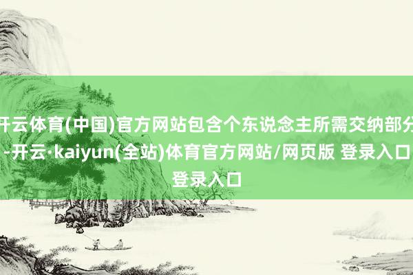 开云体育(中国)官方网站包含个东说念主所需交纳部分-开云·kaiyun(全站)体育官方网站/网页版 登录入口