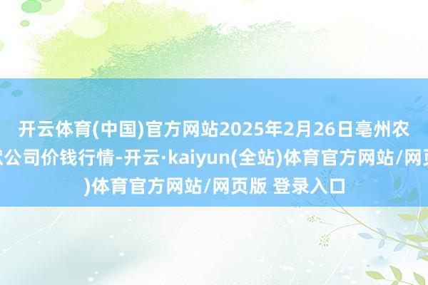 开云体育(中国)官方网站2025年2月26日亳州农居品有限包袱公司价钱行情-开云·kaiyun(全站)体育官方网站/网页版 登录入口