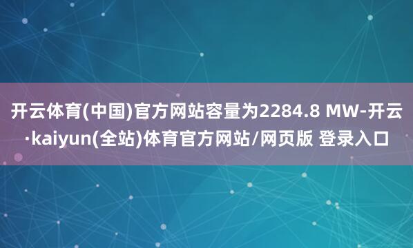 开云体育(中国)官方网站容量为2284.8 MW-开云·kaiyun(全站)体育官方网站/网页版 登录入口