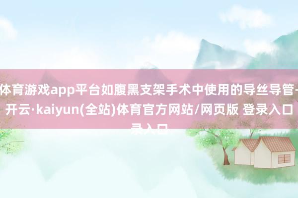 体育游戏app平台如腹黑支架手术中使用的导丝导管-开云·kaiyun(全站)体育官方网站/网页版 登录入口