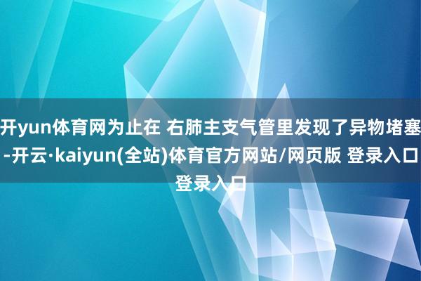 开yun体育网为止在 右肺主支气管里发现了异物堵塞-开云·kaiyun(全站)体育官方网站/网页版 登录入口