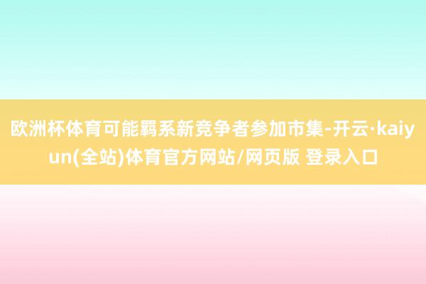 欧洲杯体育可能羁系新竞争者参加市集-开云·kaiyun(全站)体育官方网站/网页版 登录入口