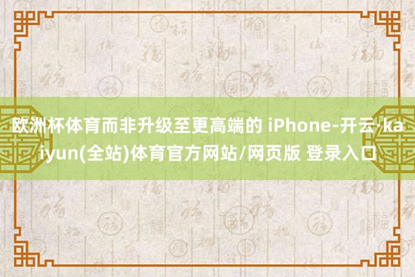 欧洲杯体育而非升级至更高端的 iPhone-开云·kaiyun(全站)体育官方网站/网页版 登录入口