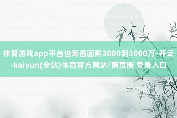 体育游戏app平台也筹备回购3000到5000万-开云·kaiyun(全站)体育官方网站/网页版 登录入口