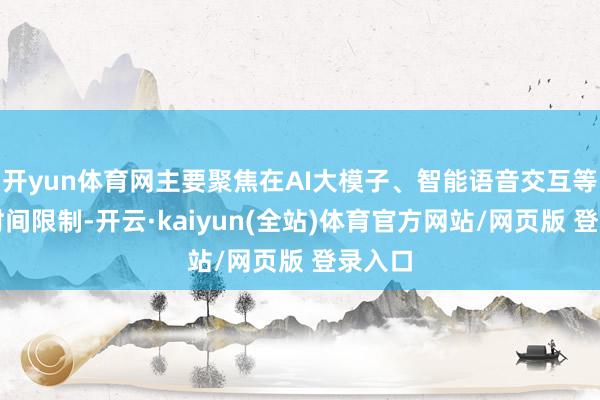 开yun体育网主要聚焦在AI大模子、智能语音交互等前沿时间限制-开云·kaiyun(全站)体育官方网站/网页版 登录入口