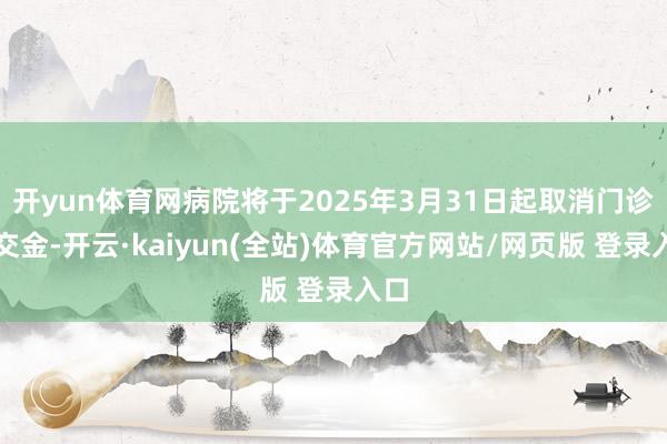 开yun体育网病院将于2025年3月31日起取消门诊预交金-开云·kaiyun(全站)体育官方网站/网页版 登录入口