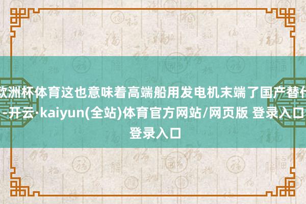 欧洲杯体育这也意味着高端船用发电机末端了国产替代-开云·kaiyun(全站)体育官方网站/网页版 登录入口