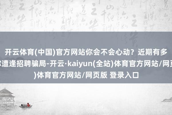 开云体育(中国)官方网站你会不会心动？　　近期有多半网友发帖称遭逢招聘骗局-开云·kaiyun(全站)体育官方网站/网页版 登录入口
