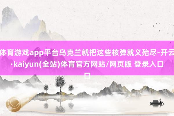 体育游戏app平台乌克兰就把这些核弹就义殆尽-开云·kaiyun(全站)体育官方网站/网页版 登录入口
