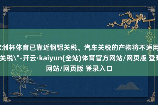 欧洲杯体育已靠近钢铝关税、汽车关税的产物将不适用＂平等关税＂-开云·kaiyun(全站)体育官方网站/网页版 登录入口