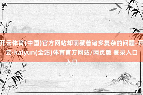 开云体育(中国)官方网站却荫藏着诸多复杂的问题-开云·kaiyun(全站)体育官方网站/网页版 登录入口