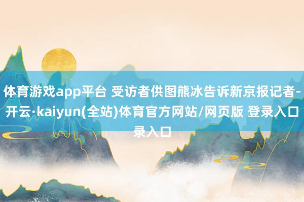体育游戏app平台 受访者供图熊冰告诉新京报记者-开云·kaiyun(全站)体育官方网站/网页版 登录入口