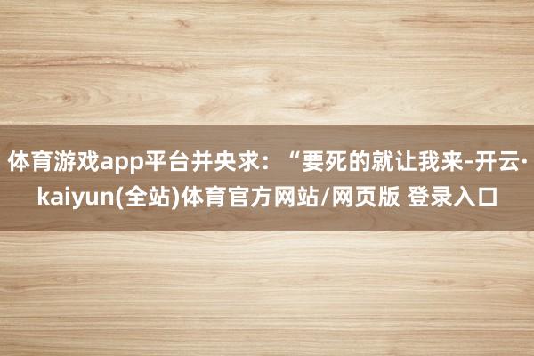 体育游戏app平台并央求：“要死的就让我来-开云·kaiyun(全站)体育官方网站/网页版 登录入口