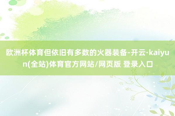 欧洲杯体育但依旧有多数的火器装备-开云·kaiyun(全站)体育官方网站/网页版 登录入口