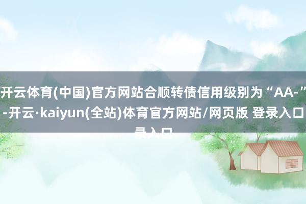 开云体育(中国)官方网站合顺转债信用级别为“AA-”-开云·kaiyun(全站)体育官方网站/网页版 登录入口