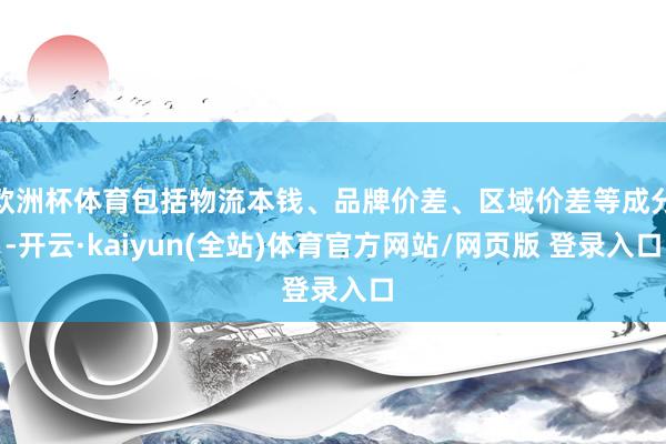 欧洲杯体育包括物流本钱、品牌价差、区域价差等成分-开云·kaiyun(全站)体育官方网站/网页版 登录入口