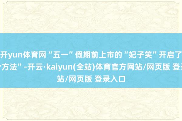 开yun体育网“五一”假期前上市的“妃子笑”开启了“平价方法”-开云·kaiyun(全站)体育官方网站/网页版 登录入口