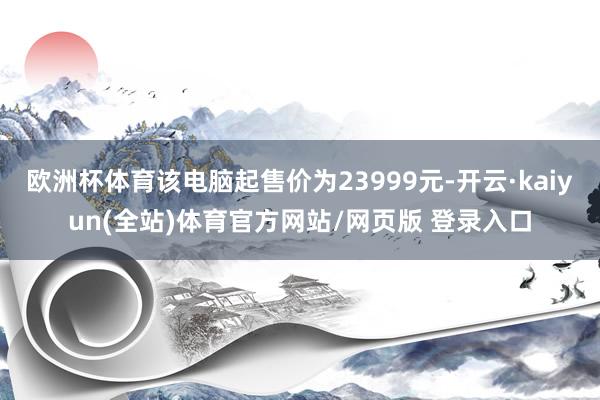 欧洲杯体育该电脑起售价为23999元-开云·kaiyun(全站)体育官方网站/网页版 登录入口