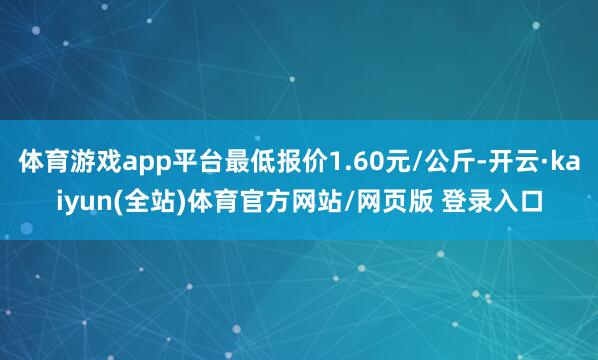 体育游戏app平台最低报价1.60元/公斤-开云·kaiyun(全站)体育官方网站/网页版 登录入口