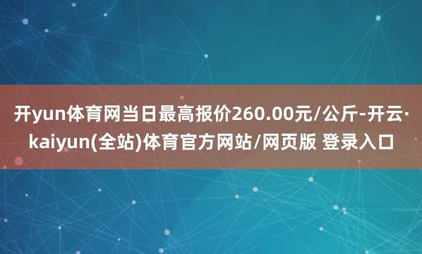 开yun体育网当日最高报价260.00元/公斤-开云·kaiyun(全站)体育官方网站/网页版 登录入口