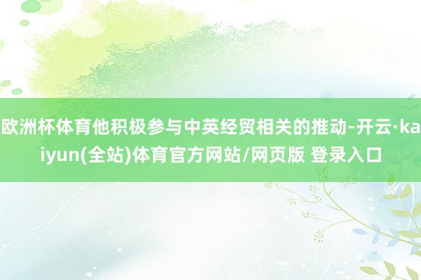 欧洲杯体育他积极参与中英经贸相关的推动-开云·kaiyun(全站)体育官方网站/网页版 登录入口