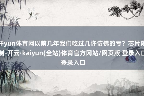 开yun体育网以前几年我们吃过几许访佛的亏？芯片限制-开云·kaiyun(全站)体育官方网站/网页版 登录入口