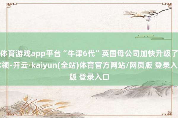 体育游戏app平台“牛津6代”英国母公司加快升级了本领-开云·kaiyun(全站)体育官方网站/网页版 登录入口