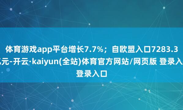 体育游戏app平台增长7.7%；自欧盟入口7283.3亿元-开云·kaiyun(全站)体育官方网站/网页版 登录入口