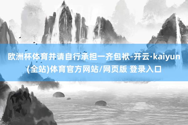 欧洲杯体育并请自行承担一齐包袱-开云·kaiyun(全站)体育官方网站/网页版 登录入口