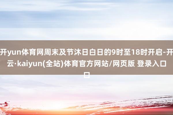 开yun体育网周末及节沐日白日的9时至18时开启-开云·kaiyun(全站)体育官方网站/网页版 登录入口