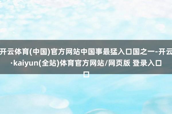 开云体育(中国)官方网站中国事最猛入口国之一-开云·kaiyun(全站)体育官方网站/网页版 登录入口