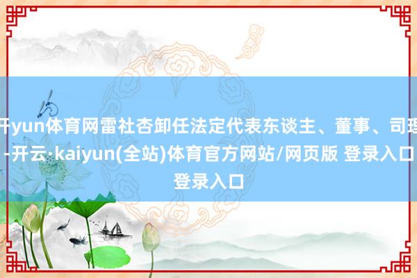 开yun体育网雷社杏卸任法定代表东谈主、董事、司理-开云·kaiyun(全站)体育官方网站/网页版 登录入口