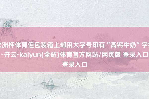 欧洲杯体育但包装箱上却用大字号印有“高钙牛奶”字样-开云·kaiyun(全站)体育官方网站/网页版 登录入口