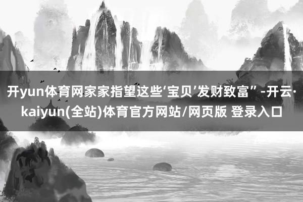 开yun体育网家家指望这些‘宝贝’发财致富”-开云·kaiyun(全站)体育官方网站/网页版 登录入口
