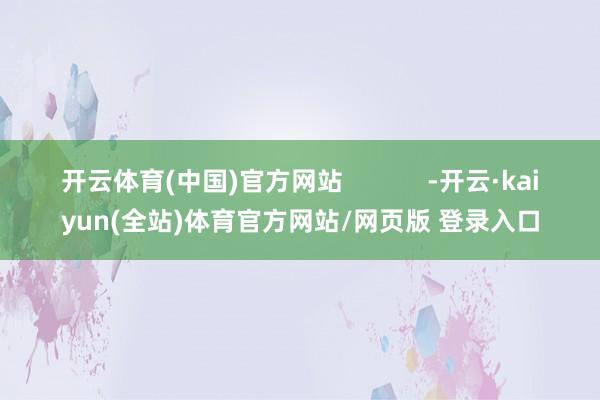 开云体育(中国)官方网站            -开云·kaiyun(全站)体育官方网站/网页版 登录入口